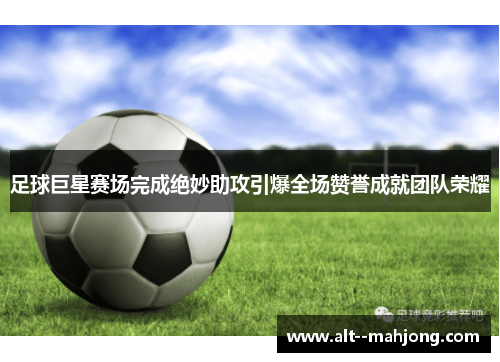 足球巨星赛场完成绝妙助攻引爆全场赞誉成就团队荣耀