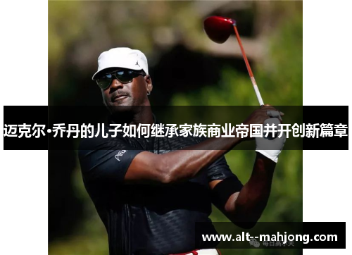 迈克尔·乔丹的儿子如何继承家族商业帝国并开创新篇章