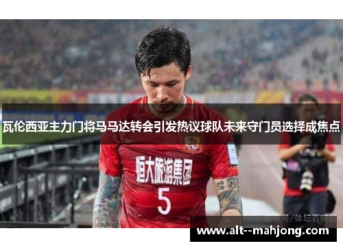 瓦伦西亚主力门将马马达转会引发热议球队未来守门员选择成焦点